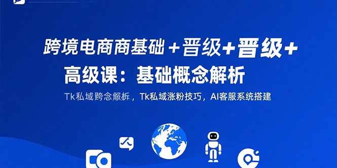 (7.28)跨境电商基础+晋级+高级课：基础概念解析,Tk私域涨粉技巧,AI客服系统搭建